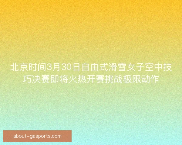 北京时间3月30日自由式滑雪女子空中技巧决赛即将火热开赛挑战极限动作
